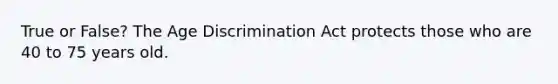 True or False? The Age Discrimination Act protects those who are 40 to 75 years old.