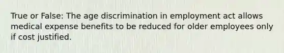 True or False: The age discrimination in employment act allows medical expense benefits to be reduced for older employees only if cost justified.