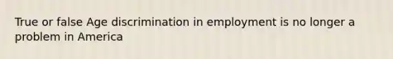 True or false Age discrimination in employment is no longer a problem in America