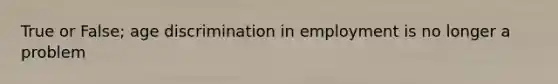True or False; age discrimination in employment is no longer a problem