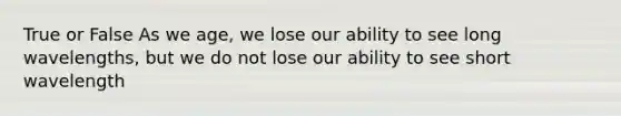 True or False As we age, we lose our ability to see long wavelengths, but we do not lose our ability to see short wavelength