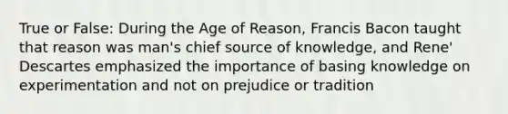 True or False: During the Age of Reason, Francis Bacon taught that reason was man's chief source of knowledge, and Rene' Descartes emphasized the importance of basing knowledge on experimentation and not on prejudice or tradition