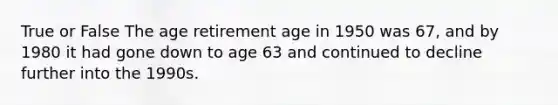 True or False The age retirement age in 1950 was 67, and by 1980 it had gone down to age 63 and continued to decline further into the 1990s.