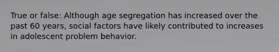 True or false: Although age segregation has increased over the past 60 years, social factors have likely contributed to increases in adolescent problem behavior.