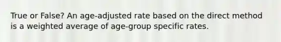 True or False? An age-adjusted rate based on the direct method is a weighted average of age-group specific rates.