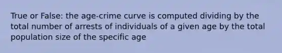 True or False: the age-crime curve is computed dividing by the total number of arrests of individuals of a given age by the total population size of the specific age