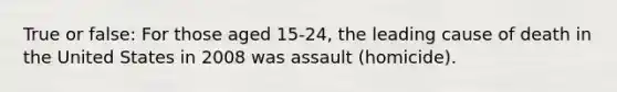 True or false: For those aged 15-24, the leading cause of death in the United States in 2008 was assault (homicide).