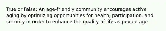 True or False; An age-friendly community encourages active aging by optimizing opportunities for health, participation, and security in order to enhance the quality of life as people age