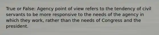 True or False: Agency point of view refers to the tendency of civil servants to be more responsive to the needs of the agency in which they work, rather than the needs of Congress and the president.