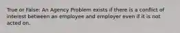 True or False: An Agency Problem exists if there is a conflict of interest between an employee and employer even if it is not acted on.