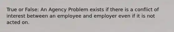 True or False: An Agency Problem exists if there is a conflict of interest between an employee and employer even if it is not acted on.