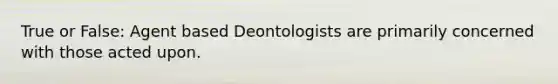 True or False: Agent based Deontologists are primarily concerned with those acted upon.