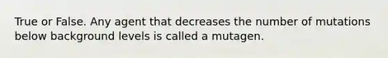 True or False. Any agent that decreases the number of mutations below background levels is called a mutagen.