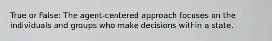 True or False: The agent-centered approach focuses on the individuals and groups who make decisions within a state.