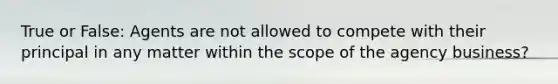 True or False: Agents are not allowed to compete with their principal in any matter within the scope of the agency business?