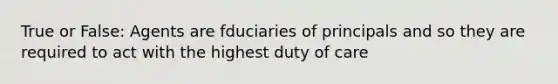 True or False: Agents are fduciaries of principals and so they are required to act with the highest duty of care