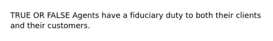 TRUE OR FALSE Agents have a fiduciary duty to both their clients and their customers.