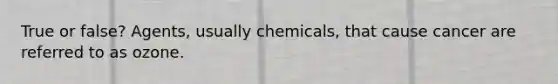 True or false? Agents, usually chemicals, that cause cancer are referred to as ozone.