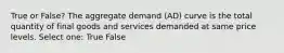 True or False? The aggregate demand (AD) curve is the total quantity of final goods and services demanded at same price levels. Select one: True False