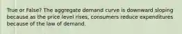 True or False? The aggregate demand curve is downward sloping because as the price level rises, consumers reduce expenditures because of the law of demand.