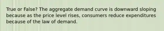 True or False? The aggregate demand curve is downward sloping because as the price level rises, consumers reduce expenditures because of the law of demand.