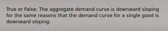 True or False: The aggregate demand curve is downward sloping for the same reasons that the demand curve for a single good is downward sloping.