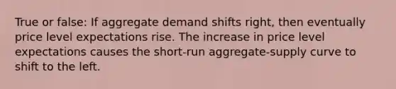 True or false: If aggregate demand shifts right, then eventually price level expectations rise. The increase in price level expectations causes the short-run aggregate-supply curve to shift to the left.