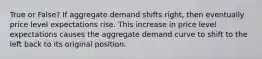 True or False? If aggregate demand shifts right, then eventually price level expectations rise. This increase in price level expectations causes the aggregate demand curve to shift to the left back to its original position.