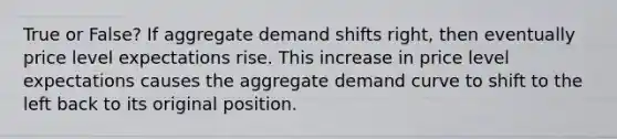 True or False? If aggregate demand shifts right, then eventually price level expectations rise. This increase in price level expectations causes the aggregate demand curve to shift to the left back to its original position.