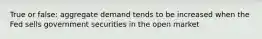 True or false: aggregate demand tends to be increased when the Fed sells government securities in the open market