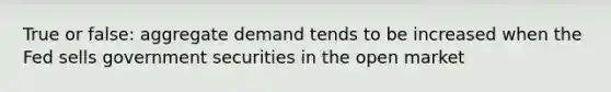 True or false: aggregate demand tends to be increased when the Fed sells government securities in the open market