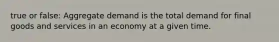 true or false: Aggregate demand is the total demand for final goods and services in an economy at a given time.