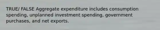 TRUE/ FALSE Aggregate expenditure includes consumption spending, unplanned investment spending, government purchases, and net exports.