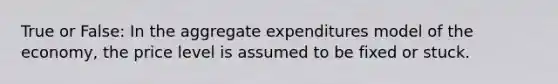 True or False: In the aggregate expenditures model of the economy, the price level is assumed to be fixed or stuck.