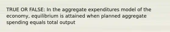 TRUE OR FALSE: In the aggregate expenditures model of the economy, equilibrium is attained when planned aggregate spending equals total output