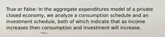 True or False: In the aggregate expenditures model of a private closed economy, we analyze a consumption schedule and an investment schedule, both of which indicate that as income increases then consumption and investment will increase.