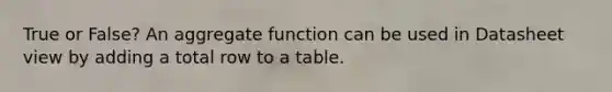 True or False? An aggregate function can be used in Datasheet view by adding a total row to a table.