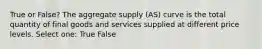 True or False? The aggregate supply (AS) curve is the total quantity of final goods and services supplied at different price levels. Select one: True False