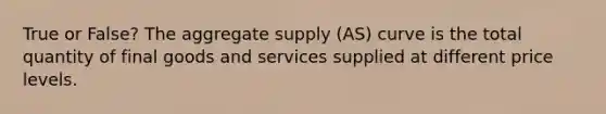 True or False? The aggregate supply (AS) curve is the total quantity of final goods and services supplied at different price levels.