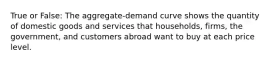 True or False: The aggregate-demand curve shows the quantity of domestic goods and services that households, firms, the government, and customers abroad want to buy at each price level.