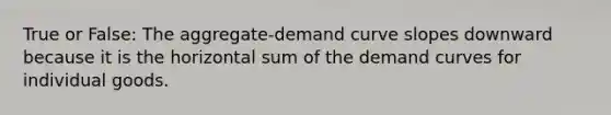 True or False: The aggregate-demand curve slopes downward because it is the horizontal sum of the demand curves for individual goods.