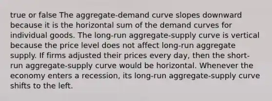 true or false The aggregate-demand curve slopes downward because it is the horizontal sum of the demand curves for individual goods. The long-run aggregate-supply curve is vertical because the price level does not affect long-run aggregate supply. If firms adjusted their prices every day, then the short-run aggregate-supply curve would be horizontal. Whenever the economy enters a recession, its long-run aggregate-supply curve shifts to the left.