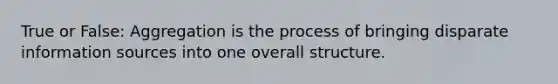 True or False: Aggregation is the process of bringing disparate information sources into one overall structure.