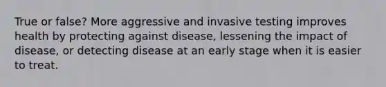 True or false? More aggressive and invasive testing improves health by protecting against disease, lessening the impact of disease, or detecting disease at an early stage when it is easier to treat.