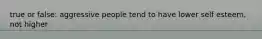 true or false: aggressive people tend to have lower self esteem, not higher
