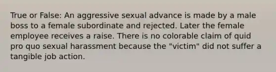 True or False: An aggressive sexual advance is made by a male boss to a female subordinate and rejected. Later the female employee receives a raise. There is no colorable claim of quid pro quo sexual harassment because the "victim" did not suffer a tangible job action.