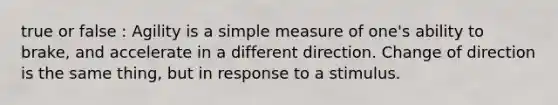 true or false : Agility is a simple measure of one's ability to brake, and accelerate in a different direction. Change of direction is the same thing, but in response to a stimulus.