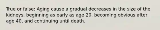 True or false: Aging cause a gradual decreases in the size of the kidneys, beginning as early as age 20, becoming obvious after age 40, and continuing until death.