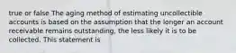 true or false The aging method of estimating uncollectible accounts is based on the assumption that the longer an account receivable remains outstanding, the less likely it is to be collected. This statement is