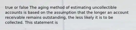 true or false The aging method of estimating uncollectible accounts is based on the assumption that the longer an account receivable remains outstanding, the less likely it is to be collected. This statement is